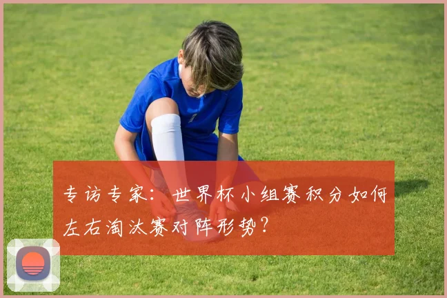 专访专家:世界杯小组赛积分如何左右淘汰赛对阵形势?