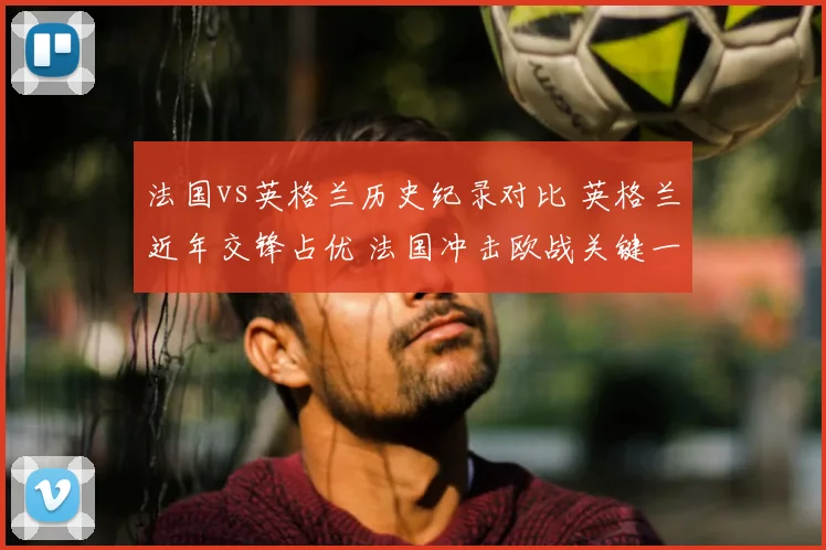 法国vs英格兰历史纪录对比 英格兰近年交锋占优 法国冲击欧战关键一战