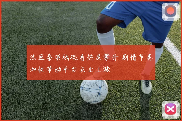 法医秦明线观看热度攀升 剧情节奏加快带动平台点击上涨