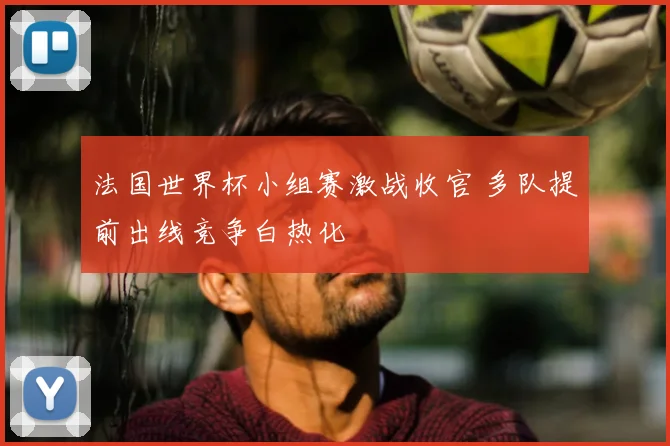 法国世界杯小组赛激战收官 多队提前出线竞争白热化