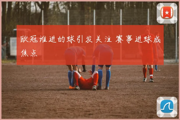 欧冠谁进的球引发关注 赛事进球成焦点