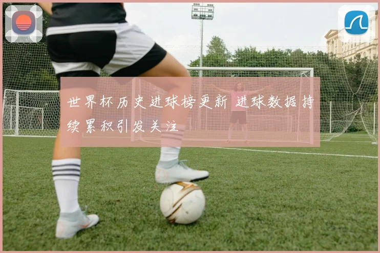 世界杯历史进球榜更新 进球数据持续累积引发关注