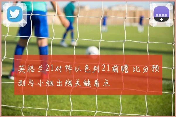 英格兰21对阵以色列21前瞻 比分预测与小组出线关键看点