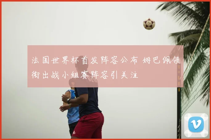法国世界杯首发阵容公布 姆巴佩领衔出战小组赛阵容引关注
