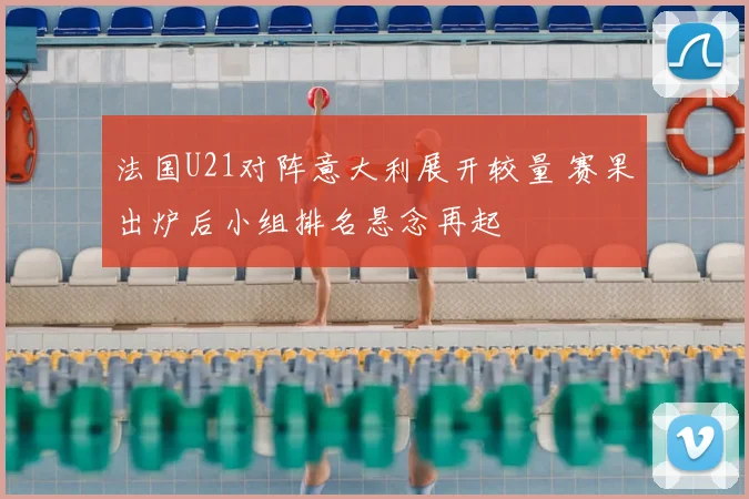 法国U21对阵意大利展开较量 赛果出炉后小组排名悬念再起