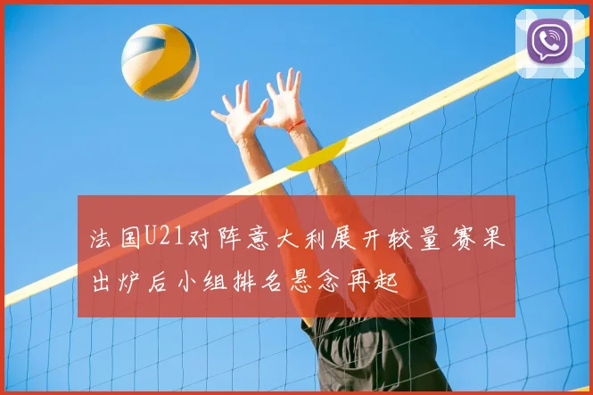 法国U21对阵意大利展开较量 赛果出炉后小组排名悬念再起