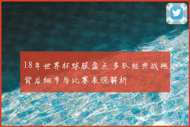 18年世界杯球服盘点 多队经典战袍背后细节与比赛表现解析