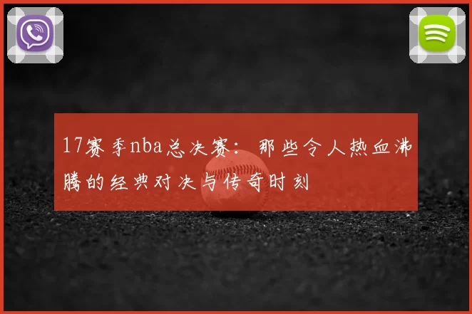 17赛季nba总决赛:那些令人热血沸腾的经典对决与传奇时刻
