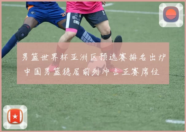 男篮世界杯亚洲区预选赛排名出炉 中国男篮稳居前列冲击正赛席位