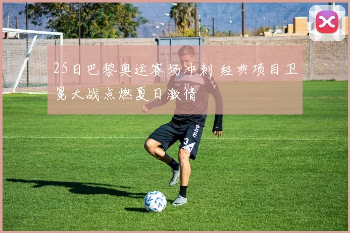 25日巴黎奥运赛场冲刺 经典项目卫冕大战点燃夏日激情