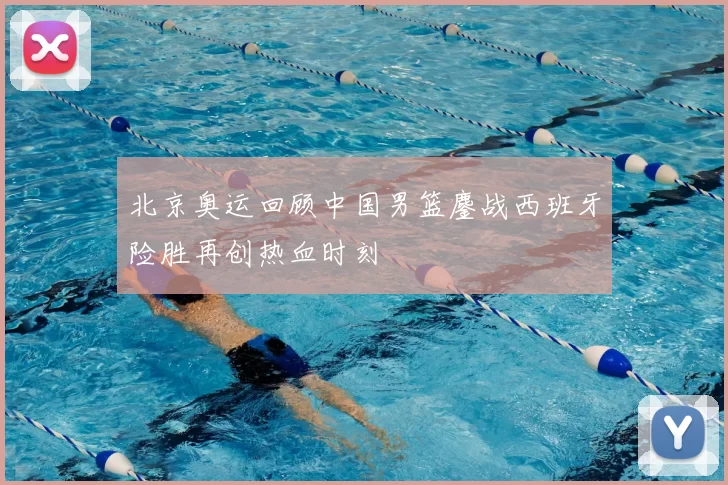 北京奥运回顾中国男篮鏖战西班牙险胜再创热血时刻