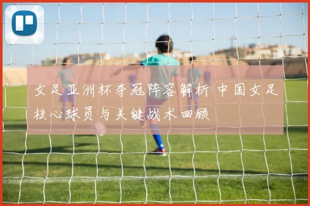 女足亚洲杯夺冠阵容解析 中国女足核心球员与关键战术回顾