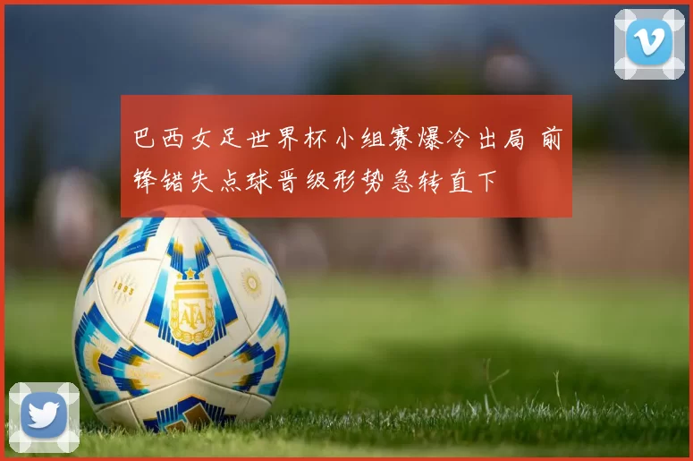 巴西女足世界杯小组赛爆冷出局 前锋错失点球晋级形势急转直下