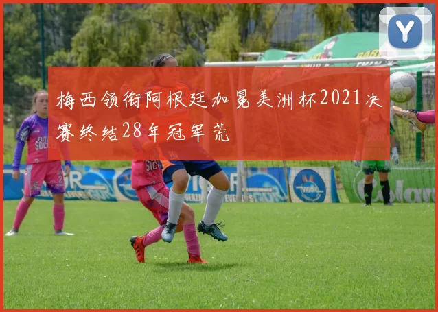 梅西领衔阿根廷加冕美洲杯2021决赛终结28年冠军荒
