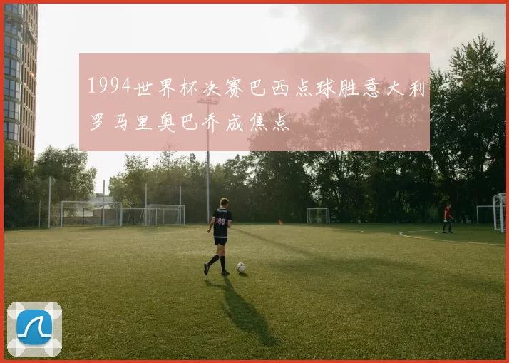 1994世界杯决赛巴西点球胜意大利罗马里奥巴乔成焦点