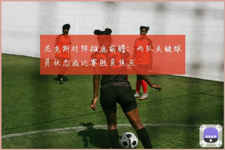 尼克斯对阵雄鹿前瞻：两队关键球员状态成比赛胜负焦点