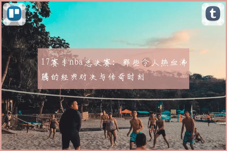 17赛季nba总决赛：那些令人热血沸腾的经典对决与传奇时刻