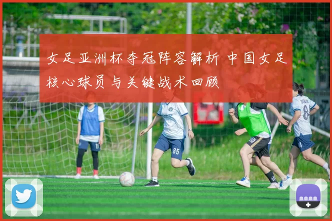 女足亚洲杯夺冠阵容解析 中国女足核心球员与关键战术回顾
