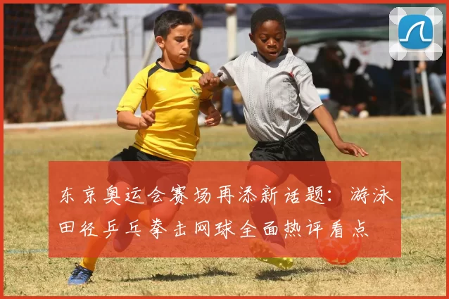 东京奥运会赛场再添新话题：游泳田径乒乓拳击网球全面热评看点