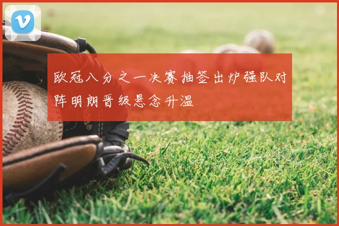 欧冠八分之一决赛抽签出炉强队对阵明朗晋级悬念升温