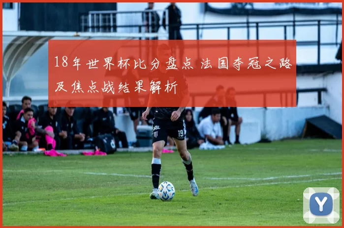 18年世界杯比分盘点 法国夺冠之路及焦点战结果解析