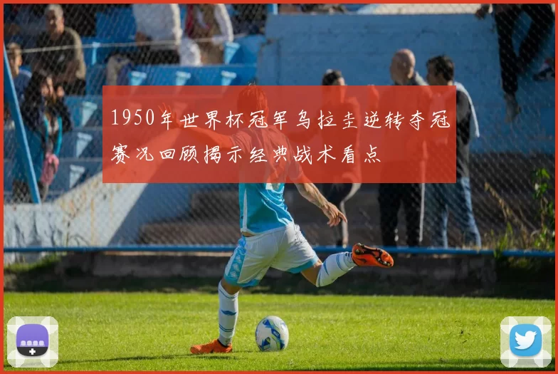 1950年世界杯冠军乌拉圭逆转夺冠赛况回顾揭示经典战术看点