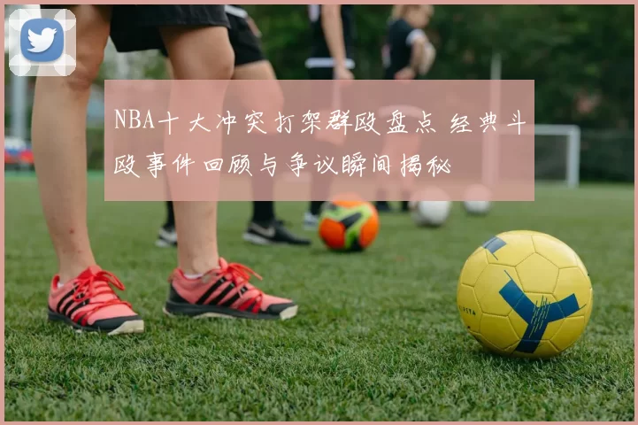 NBA十大冲突打架群殴盘点 经典斗殴事件回顾与争议瞬间揭秘