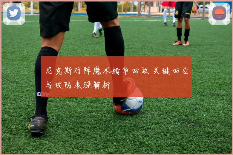 尼克斯对阵魔术精华回放 关键回合与攻防表现解析