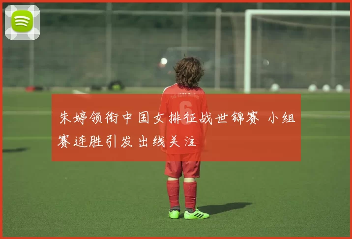 朱婷领衔中国女排征战世锦赛 小组赛连胜引发出线关注