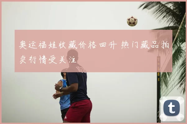 奥运福娃收藏价格回升 热门藏品拍卖行情受关注