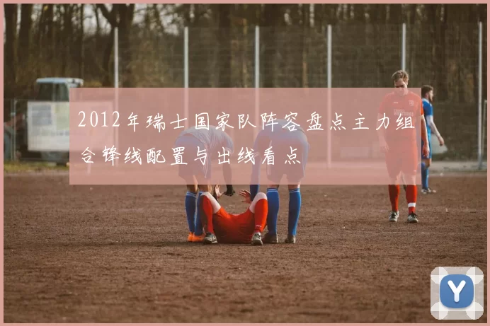 2012年瑞士国家队阵容盘点主力组合锋线配置与出线看点