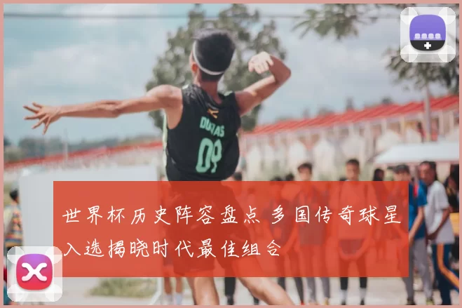 世界杯历史阵容盘点 多国传奇球星入选揭晓时代最佳组合