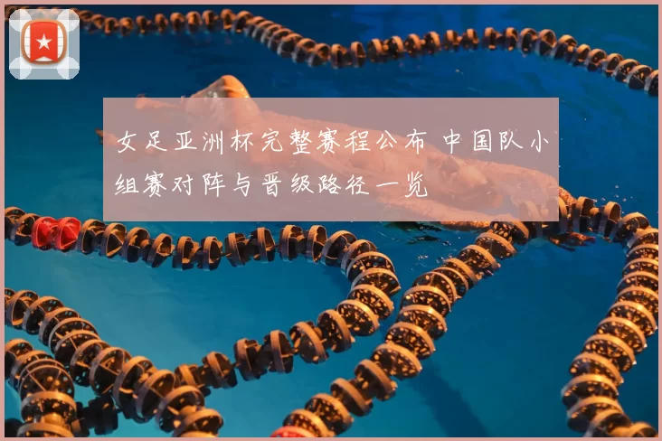 女足亚洲杯完整赛程公布 中国队小组赛对阵与晋级路径一览