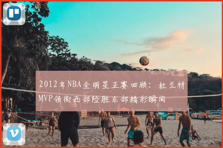 2012年NBA全明星正赛回顾：杜兰特MVP领衔西部险胜东部精彩瞬间
