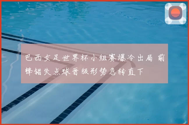 巴西女足世界杯小组赛爆冷出局 前锋错失点球晋级形势急转直下