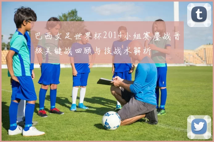 巴西女足世界杯2014小组赛鏖战晋级关键战回顾与技战术解析