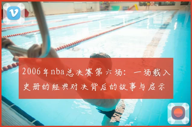 2006年nba总决赛第六场：一场载入史册的经典对决背后的故事与启示