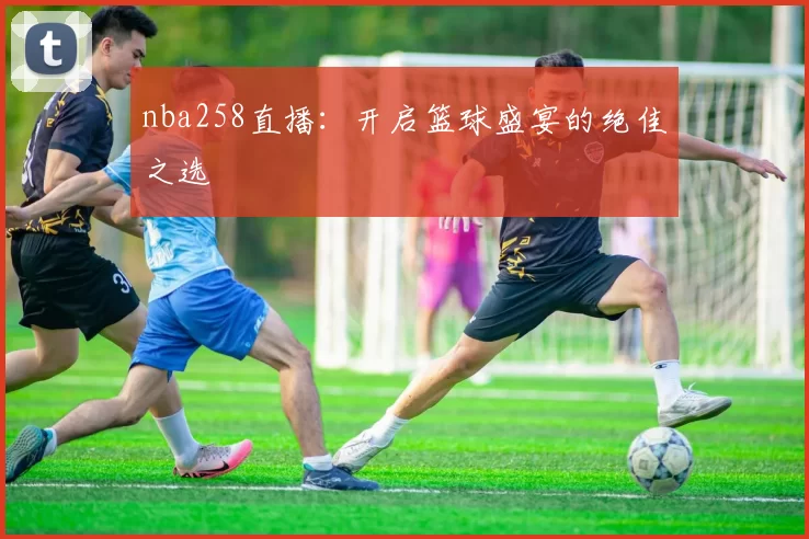 nba258直播:开启篮球盛宴的绝佳之选