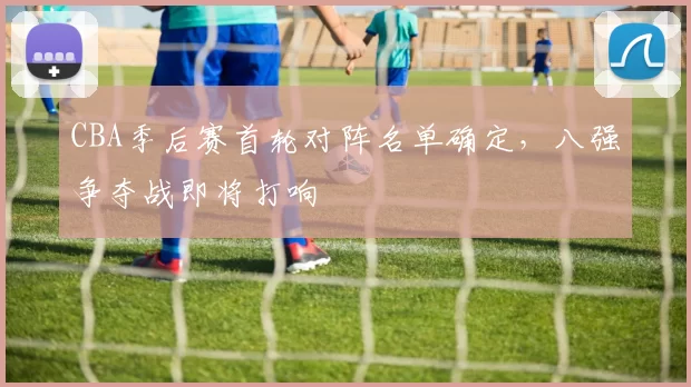 CBA季后赛首轮对阵名单确定，八强争夺战即将打响