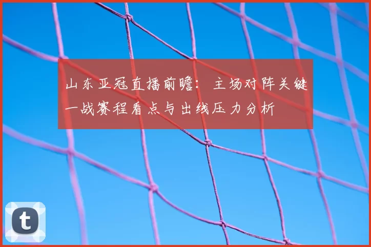 山东亚冠直播前瞻：主场对阵关键一战赛程看点与出线压力分析