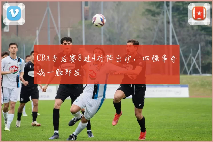 CBA季后赛8进4对阵出炉，四强争夺战一触即发