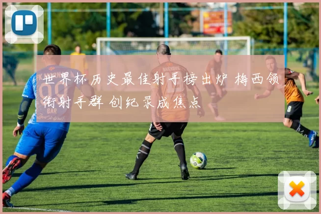 世界杯历史最佳射手榜出炉 梅西领衔射手群 创纪录成焦点