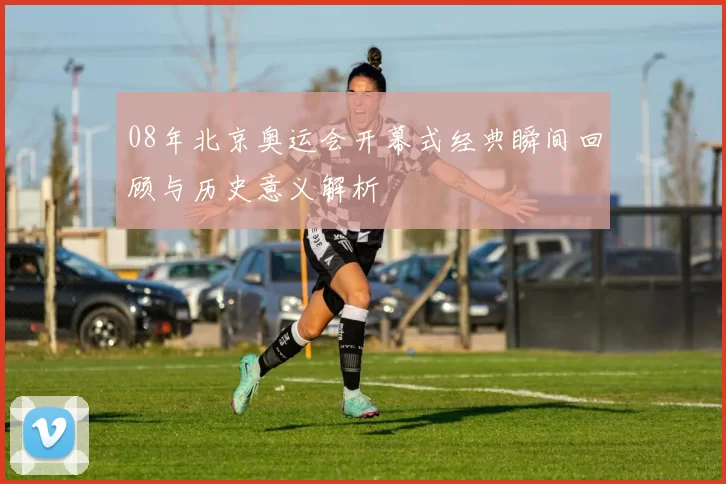 08年北京奥运会开幕式经典瞬间回顾与历史意义解析