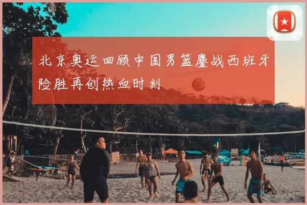 北京奥运回顾中国男篮鏖战西班牙险胜再创热血时刻