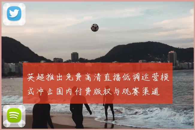 英超推出免费高清直播低调运营模式冲击国内付费版权与观赛渠道