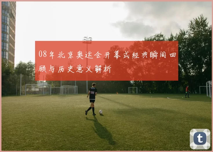 08年北京奥运会开幕式经典瞬间回顾与历史意义解析