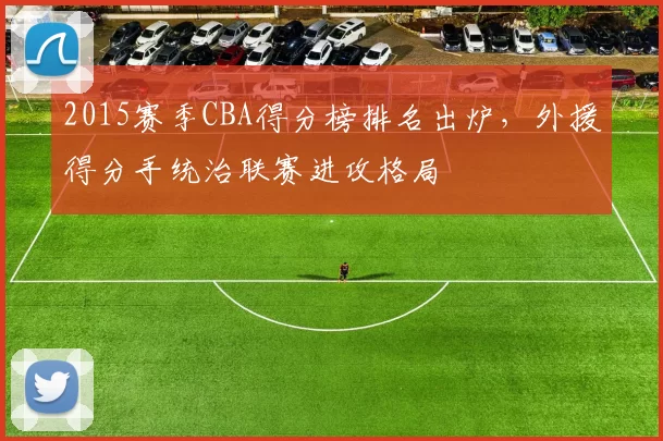 2015赛季CBA得分榜排名出炉，外援得分手统治联赛进攻格局