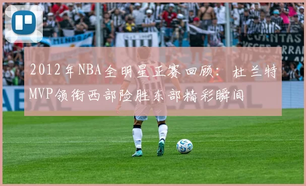 2012年NBA全明星正赛回顾：杜兰特MVP领衔西部险胜东部精彩瞬间