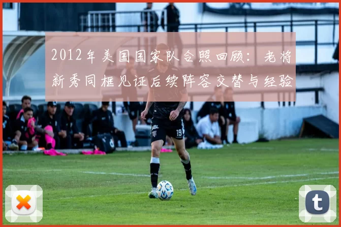 2012年美国国家队合照回顾：老将新秀同框见证后续阵容交替与经验传承