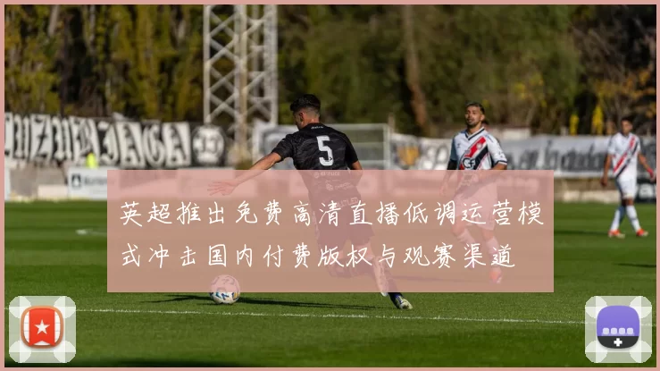 英超推出免费高清直播低调运营模式冲击国内付费版权与观赛渠道